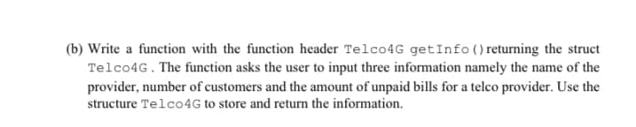 (b) Write a function with the function header Telco4G getInfo()returning the struct
Telco4G. The function asks the user to input three information namely the name of the
provider, number of customers and the amount of unpaid bills for a telco provider. Use the
structure Telco4G to store and return the information.
