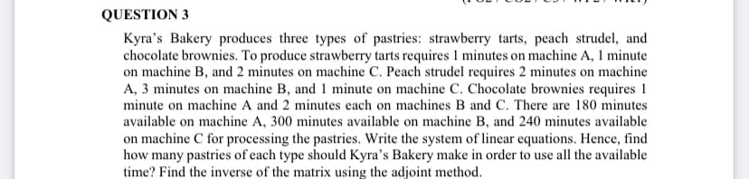 QUESTION 3
Kyra's Bakery produces three types of pastries: strawberry tarts, peach strudel, and
chocolate brownies. To produce strawberry tarts requires 1 minutes on machine A, 1 minute
on machine B, and 2 minutes on machine C. Peach strudel requires 2 minutes on machine
A, 3 minutes on machine B, and 1 minute on machine C. Chocolate brownies requires 1
minute on machine A and 2 minutes each on machines B and C. There are 180 minutes
available on machine A, 300 minutes available on machine B, and 240 minutes available
on machine C for processing the pastries. Write the system of linear equations. Hence, find
how many pastries of each type should Kyra's Bakery make in order to use all the available
time? Find the inverse of the matrix using the adjoint method.
