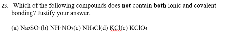 Which of the following compounds does not contain both ionic and covalent
bonding? Justify your answer.
(a) Na2SO4(b) NH+NO3(c) NH4C1(d) KCl(e) KclO4
