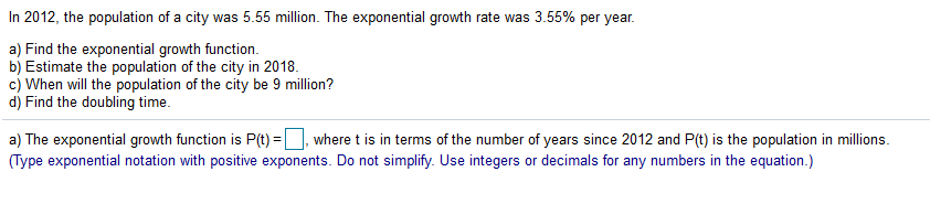 In 2012, the population of a city was 5.55 million. The exponential growth rate was 3.55% per year.
a) Find the exponential growth function.
b) Estimate the population of the city in 2018.
c) When will the population of the city be 9 million?
d) Find the doubling time.
a) The exponential growth function is P(t) =, where t is in terms of the number of years since 2012 and P(t) is the population in millions.
(Type exponential notation with positive exponents. Do not simplify. Use integers or decimals for any numbers in the equation.)
