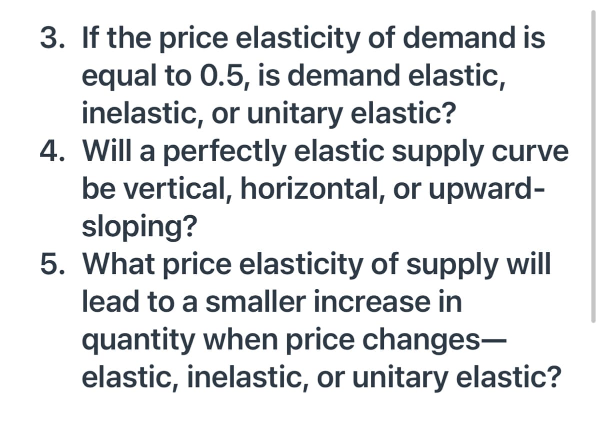 3. If the price elasticity of demand is
equal to 0.5, is demand elastic,
inelastic, or unitary elastic?
4. Will a perfectly elastic supply curve
be vertical, horizontal, or upward-
sloping?
5. What price elasticity of supply will
lead to a smaller increase in
quantity when price changes-
elastic, inelastic, or unitary elastic?
