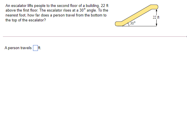 An escalator lifts people to the second floor of a building, 22 ft
above the first floor. The escalator rises at a 30° angle. To the
nearest foot, how far does a person travel from the bottom to
the top of the escalator?
22 ft
|300
A person travels ft.
