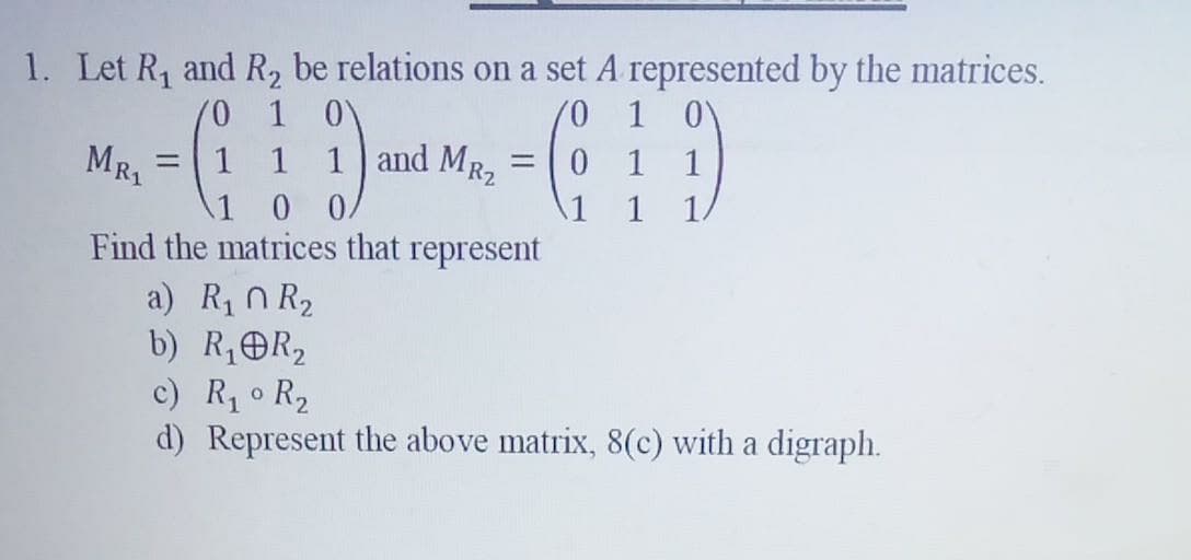 1. Let R₁ and R₂ be relations on a set A represented by the matrices.
/0 1 0
'0
MR₁
=
1 1
1 and MR₂
= 0 1 1
1
0 0
Find the matrices that represent
a) R₁ R₂
b) R₁ R₂
c) R₁° R₂
d) Represent the above matrix, 8(c) with a digraph.