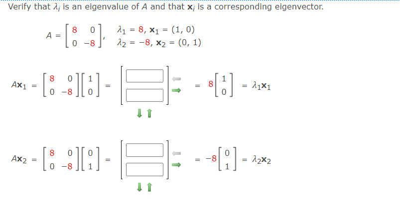 Verify that A; is an eigenvalue of A and that x; is a corresponding eigenvector.
A-[: :)
21 = 8, x1 = (1, 0)
22 = -8, x2 = (0, 1)
8
0 -8
⒤갓뀐⒤뀐⒤뀐⒤뀐⒤
8
1
1
Ax1
0 -8
8
Ax2
12x2
0 -8
I 1
