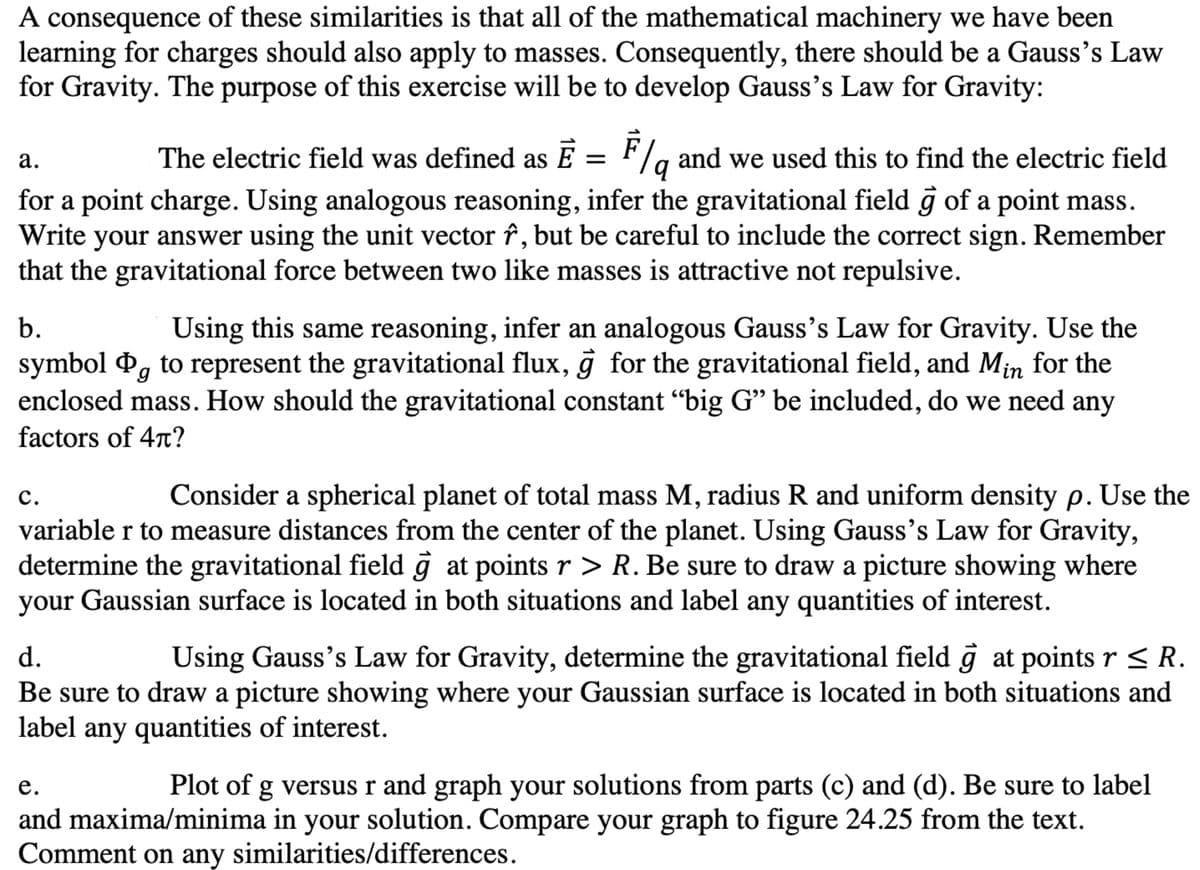 A consequence of these similarities is that all of the mathematical machinery we have been
learning for charges should also apply to masses. Consequently, there should be a Gauss's Law
for Gravity. The purpose of this exercise will be to develop Gauss's Law for Gravity:
The electric field was defined as E = F/g and we used this to find the electric field
for a point charge. Using analogous reasoning, infer the gravitational field ĝ of a point mass.
your answer using the unit vector î, but be careful to include the correct sign. Remember
that the gravitational force between two like masses is attractive not repulsive.
а.
Write
Using this same reasoning, infer an analogous Gauss's Law for Gravity. Use the
symbol P, to represent the gravitational flux, ĝ for the gravitational field, and Min for the
enclosed mass. How should the gravitational constant “big G" be included, do we need any
b.
factors of 4r?
с.
Consider a spherical planet of total mass M, radius R and uniform density p. Use the
variable r to measure distances from the center of the planet. Using Gauss's Law for Gravity,
determine the gravitational field g at points r > R. Be sure to draw a picture showing where
your Gaussian surface is located in both situations and label any quantities of interest.
d.
Using Gauss's Law for Gravity, determine the gravitational field ĝ at points r < R.
Be sure to draw a picture showing where your Gaussian surface is located in both situations and
label any quantities of interest.
е.
Plot of g versus r and graph your solutions from parts (c) and (d). Be sure to label
and maxima/minima in your solution. Compare your graph to figure 24.25 from the text.
Comment on any similarities/differences.
