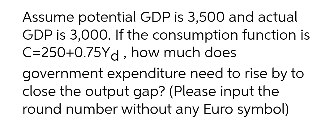 Assume potential GDP is 3,500 and actual
GDP is 3,000. If the consumption function is
C=250+0.75Yd, how much does
government expenditure need to rise by to
close the output gap? (Please input the
round number without any Euro symbol)
