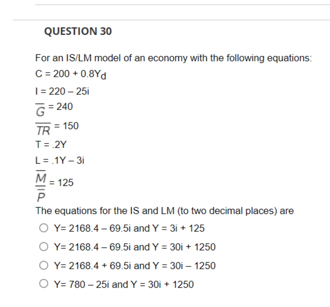 QUESTION 30
For an IS/LM model of an economy with the following equations:
C = 200 + 0.8Yd
| = 220 – 25i
G= 240
TR
= 150
T = .2Y
L=.1Y – 3i
M
= 125
The equations for the IS and LM (to two decimal places) are
O Y= 2168.4 – 69.5i and Y = 3i + 125
O Y= 2168.4 – 69.5i and Y = 30i + 1250
Y= 2168.4 + 69.5i and Y = 30i – 1250
Y= 780 – 25i and Y = 30i + 1250
