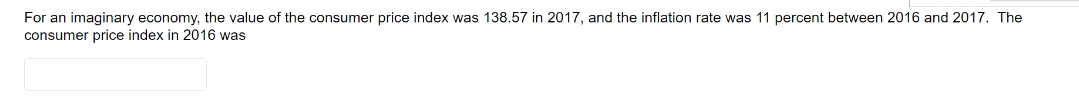 For an imaginary economy, the value of the consumer price index was 138.57 in 2017, and the inflation rate was 11 percent between 2016 and 2017. The
consumer price index in 2016 was
