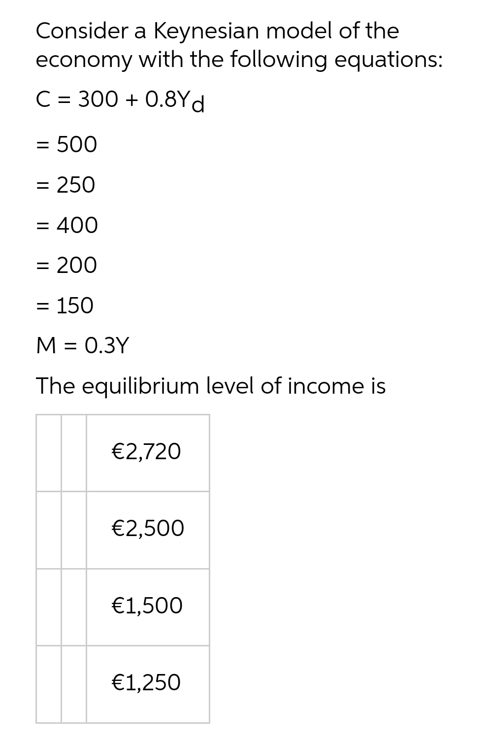 Consider a Keynesian model of the
economy with the following equations:
C = 300 + 0.8Yd
= 500
= 250
= 400
= 200
= 150
M = 0.3Y
The equilibrium level of income is
€2,720
€2,500
€1,500
€1,250
