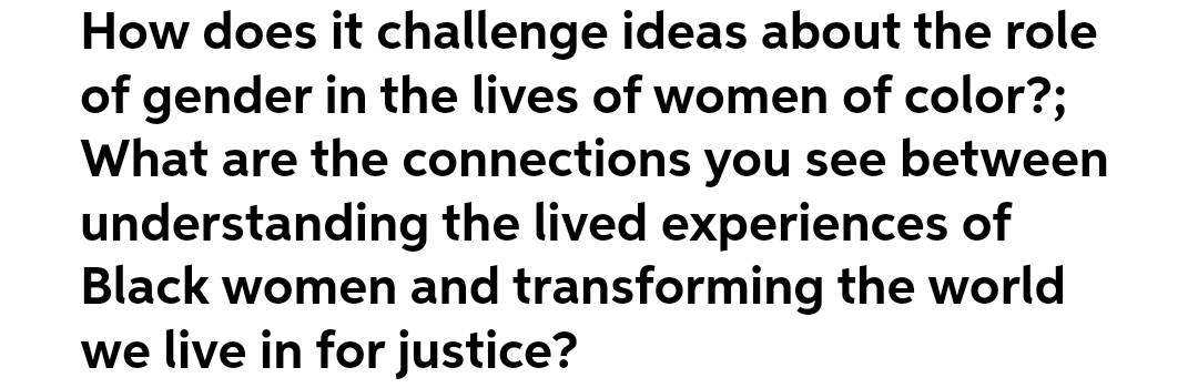 How does it challenge ideas about the role
of gender in the lives of women of color?;
What are the connections you see between
understanding the lived experiences of
Black women and transforming the world
we live in for justice?
