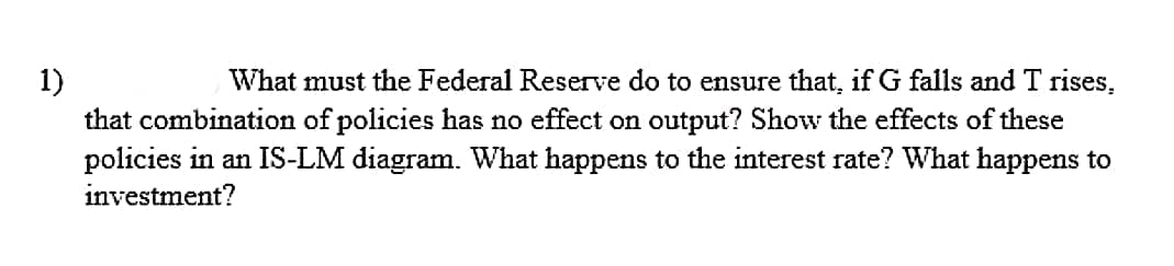 1)
that combination of policies has no effect on output? Show the effects of these
policies in an IS-LM diagram. What happens to the interest rate? What happens to
What must the Federal Reserve do to ensure that, if G falls and T rises,
investment?
