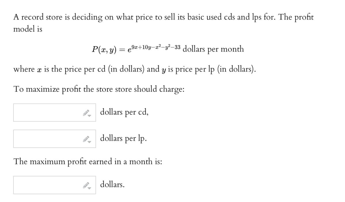 A record store is deciding on what price to sell its basic used cds and lps for. The profit
model is
P(x, y) = e⁹x-
₂9x+10y=x²-y²−33 dollars per month
where x is the price per cd (in dollars) and y is price per lp (in dollars).
To maximize profit the store store should charge:
dollars per cd,
dollars per lp.
The maximum profit earned in a month is:
dollars.