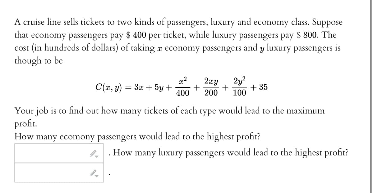 **Cruise Line Ticket Pricing and Profit Maximization**

A cruise line sells tickets to two kinds of passengers: luxury and economy class. Economy passengers pay $400 per ticket, while luxury passengers pay $800. The cost (in hundreds of dollars) of taking \( x \) economy passengers and \( y \) luxury passengers is thought to be:

\[
C(x, y) = 3x + 5y + \frac{x^2}{400} + \frac{2xy}{200} + \frac{2y^2}{100} + 35
\]

**Objective:**
Determine the number of tickets to sell in each class to achieve maximum profit.

**Tasks:**
- **Economy Passengers:** How many economy passengers would lead to the highest profit?  
- **Luxury Passengers:** How many luxury passengers would lead to the highest profit?

**Your Job:** Use the cost function to figure out the optimal number of passengers for each ticket category to achieve maximum profit.