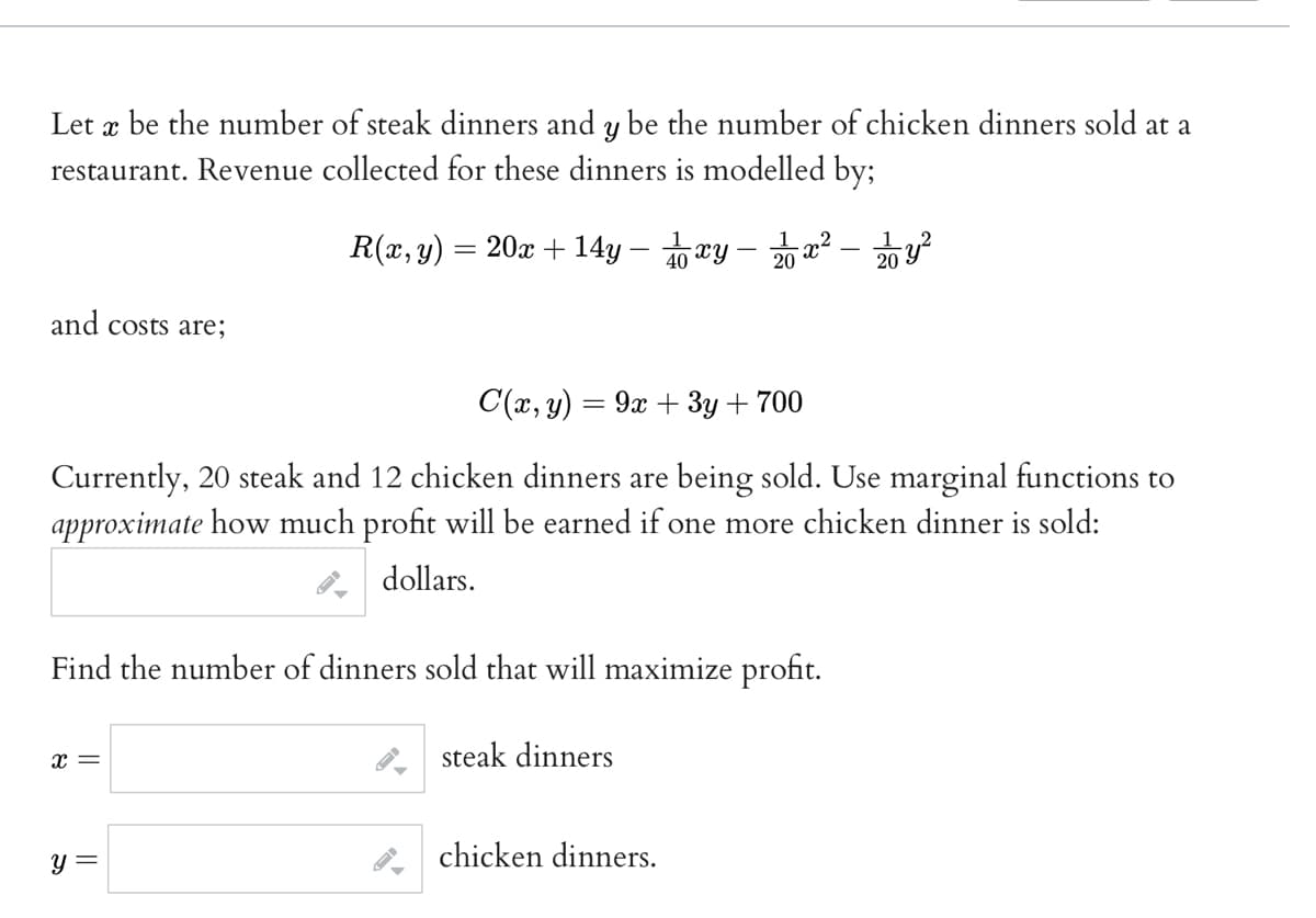 Let x be the number of steak dinners and y be the number of chicken dinners sold at a
restaurant. Revenue collected for these dinners is modelled by;
R(x, y) = 20x + 14y -
and costs are;
C(x, y) = 9x + 3y + 700
Currently, 20 steak and 12 chicken dinners are being sold. Use marginal functions to
approximate how much profit will be earned if one more chicken dinner is sold:
dollars.
Find the number of dinners sold that will maximize profit.
steak dinners
x=
xy - 2x² - 22/10 y ²
y =
chicken dinners.