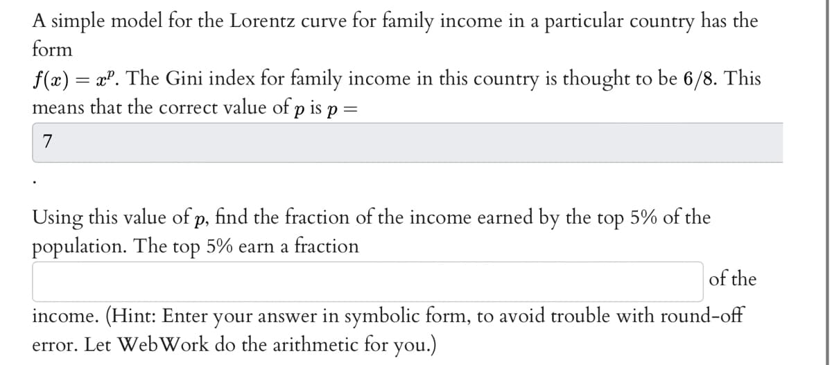 A simple model for the Lorentz curve for family income in a particular country has the
form
f(x) = x². The Gini index for family income in this country is thought to be 6/8. This
means that the correct value of p is p =
7
Using this value of p, find the fraction of the income earned by the top 5% of the
population. The top 5% earn a fraction
of the
income. (Hint: Enter your answer in symbolic form, to avoid trouble with round-off
error. Let WebWork do the arithmetic for you.)