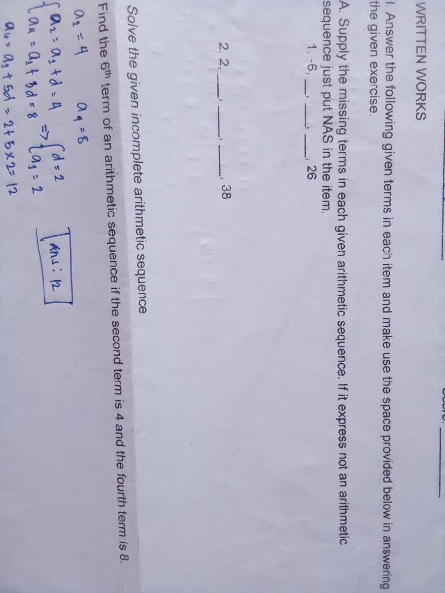 WRITTEN WORKS
1. Answer the following given terms in each item and make use the space provided below in answering
the given exercise.
A. Supply the missing terms in each given arithmetic sequence. If it express not an arithmetic
sequence just put NAS in the item.
1. -6,
26
2. 2,
38
Solve the given incomplete arithmetic sequence
Find the 6th term of an arithmetic sequence if the second term is 4 and the fourth term is 8.
ag =4
Sa2: ag td - A
Taa = Ag t Bd = 8
aq =8
rd=2
フ
ans: 12
au agt 5d- 2415メ2-12
