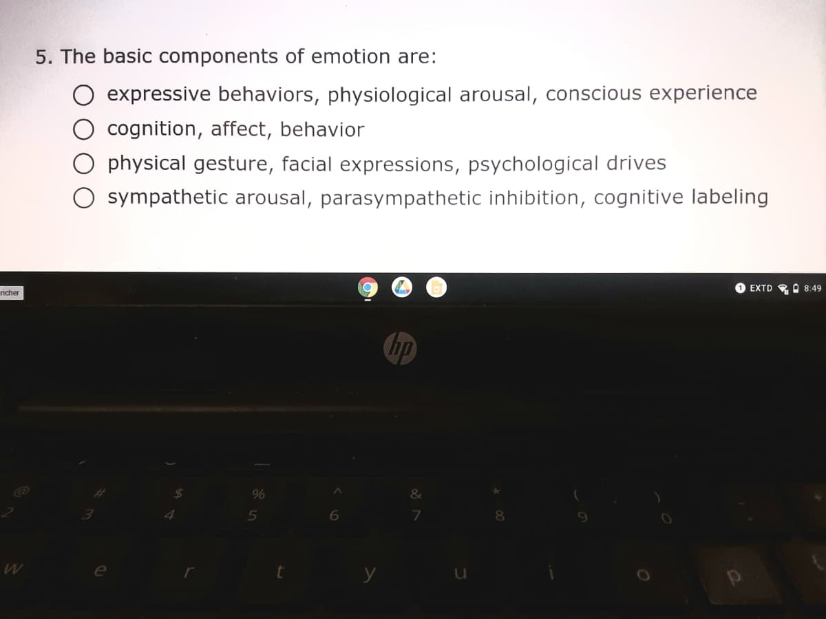 5. The basic components of emotion are:
expressive behaviors, physiological arousal, conscious experience
cognition, affect, behavior
physical gesture, facial expressions, psychological drives
sympathetic arousal, parasympathetic inhibition, cognitive labeling
O EXTD O 8:49
ncher
Chp
%
5
6
