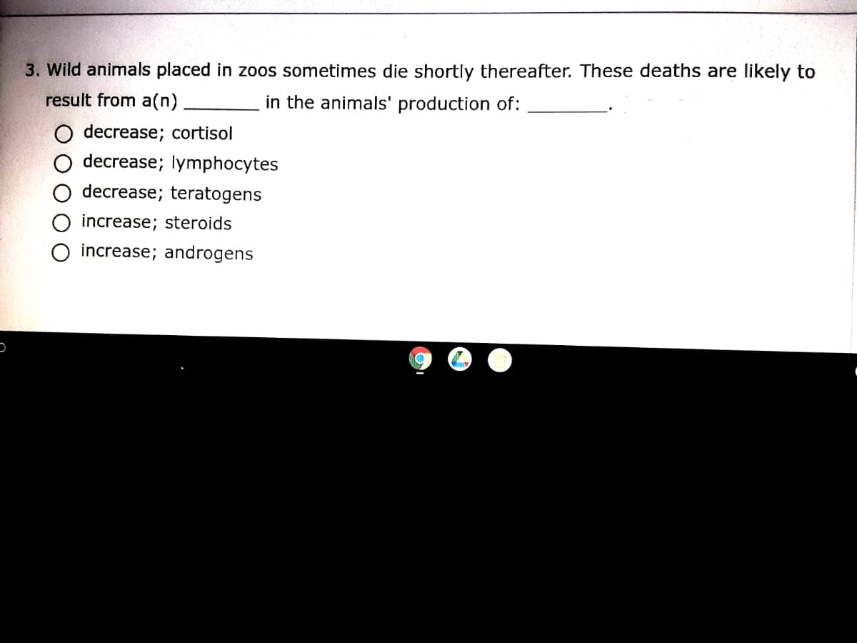 3. Wild animals placed in zoos sometimes die shortly thereafter. These deaths are likely to
result from a(n)
in the animals' production of:
decrease; cortisol
decrease; lymphocytes
decrease; teratogens
increase; steroids
increase; androgens
