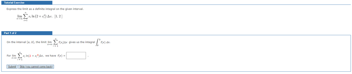 Tutorial Exercise
Express the limit as a definite integral on the given interval.
lima x; ln (2+x) Ax, [1, 2]
714004
i=1
Part 1 of 2
On the interval [a, b], the limit limf(x)Ax gives us the integral
n-co
For lim x; ln(2 + x4) Ax, we have f(x) =
n→∞0
i = 1
Submit Skip (you cannot come back)
[^mx
f(x) dx.