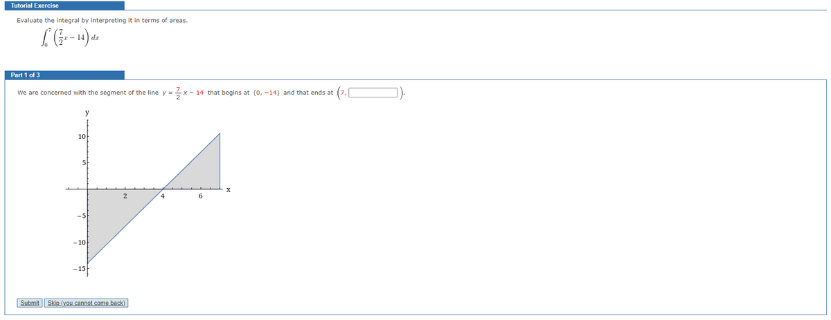 Tutorial Exercise
Evaluate the integral by interpreting it in terms of areas.
(½-14) de
dx
Part 1 of 3
We are concerned with the segment of the line y =
1/2/²
x 14 that begins at (0, -14) and that ends at
Submit
y
10
-5
-10
-15
Skip (you cannot come back)
4
6
X