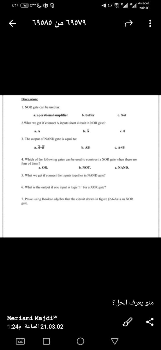 OE ll 46ll Asiacel
zain IQ
79010 iso 790V9
Discussion:
1. NOR gate can be used as:
a. operational amplifier
b. buffer
e. Not
2. What we get if connect A inputs short circuit in NOR gate?
a. A
b. A
c.0
3. The output of NAND gate is equal to:
a. Ā+B
b. АВ
c. A+B
4. Which of the following gates can be used to construct a XOR gate when there are
four of them?
a. OR.
b. NOT.
c. NAND.
5. What we get if connect the inputs together in NAND gate?
6. What is the output if one input is logic l' for a XOR gate?
7. Prove using Boolean algebra that the circuit drawn in figure (2-6-b) is an XOR
gate.
منو يعرف الحل؟
Meriami Majdi»
1:24p äc lul 21.03.02

