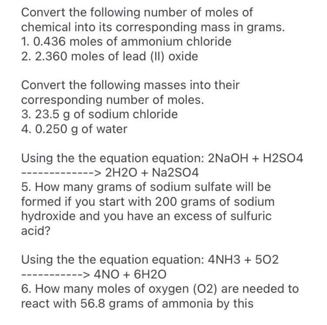 Convert the following number of moles of
chemical into its corresponding mass in grams.
1. 0.436 moles of ammonium chloride
2. 2.360 moles of lead (II) oxide
Convert the following masses into their
corresponding number of moles.
3. 23.5 g of sodium chloride
4. 0.250 g of water
Using the the equation equation: 2NaOH + H2SO4
------> 2H2O + Na2SO4
5. How many grams of sodium sulfate will be
formed if you start with 200 grams of sodium
hydroxide and you have an excess of sulfuric
acid?
Using the the equation equation: 4NH3 + 502
--> 4NO + 6H2O
6. How many moles of oxygen (02) are needed to
react with 56.8 grams of ammonia by this