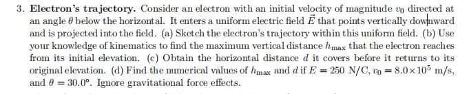 3. Electron's trajectory. Consider an electron with an initial velocity of magnitude to directed at
an angle below the horizontal. It enters a uniform electric field E that points vertically downward
and is projected into the field. (a) Sketch the electron's trajectory within this uniform field. (b) Use
your knowledge of kinematics to find the maximum vertical distance hmax that the electron reaches
from its initial elevation. (c) Obtain the horizontal distance d it covers before it returns to its
original elevation. (d) Find the numerical values of max and d if E = 250 N/C, 0 = 8.0×105 m/s,
and 0 = 30.0°. Ignore gravitational force effects.