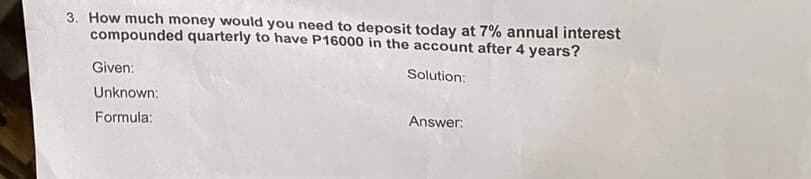 3. How much money would you need to deposit today at 7% annual interest
compounded quarterly to have P16000 in the account after 4 years?
Solution:
Given:
Unknown:
Formula:
Answer: