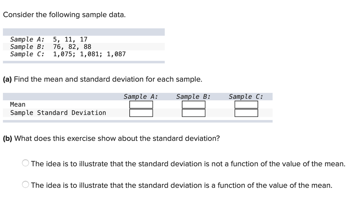 Consider the following sample data.
Sample A:
Sample B:
Sample C:
5, 11, 17
76, 82, 88
1,075; 1,081; 1,087
(a) Find the mean and standard deviation for each sample.
Sample A:
Sample B:
Sample C:
Mean
Sample Standard Deviation
(b) What does this exercise show about the standard deviation?
The idea is to illustrate that the standard deviation is not a function of the value of the mean.
The idea is to illustrate that the standard deviation is a function of the value of the mean.
