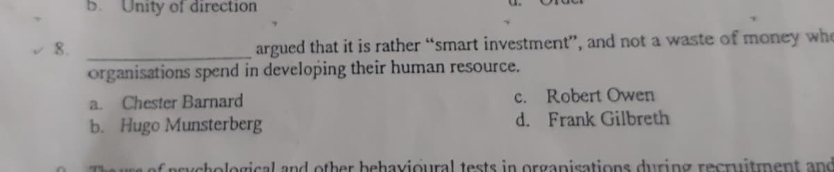 b.
Unity of direction
argued that it is rather "smart investment", and not a waste of money whe
organisations spend in developing their human resource.
c. Robert Owen
d. Frank Gilbreth
a.
Chester Barnard
b. Hugo Munsterberg
he ure of neychological and other behavioural tests in organisations during recruitment and
