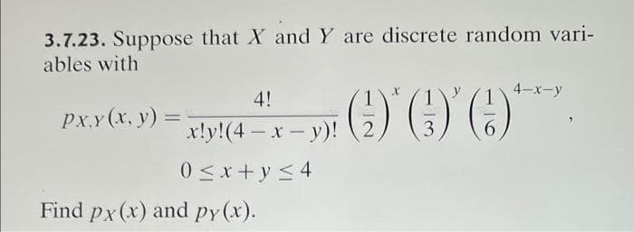 3.7.23. Suppose that X and Y are discrete random vari-
ables with
4!
y
4-x-y
Px.x (x, y) = x!y! (4 + x - y)! (2) O.
)'()'(
3
-
0≤x+y≤4
Find px (x) and py(x).