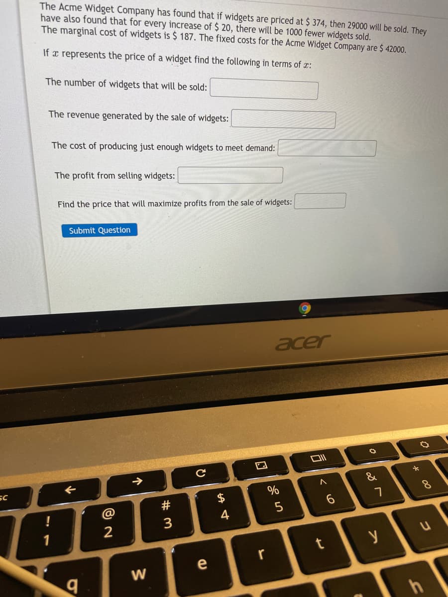The Acme Widget Company has found that if widgets are priced at $ 374, then 29000 will be sold. They
have also found that for every increase of $ 20, there will be 1000 fewer widgets sold.
The marginal cost of widgets is $ 187. The fixed costs for the Acme Widget Company are $ 42000.
If x represents the price of a widget find the following in terms of x:
The number of widgets that will be sold:
The revenue generated by the sale of widgets:
The cost of producing just enough widgets to meet demand:
The profit from selling widgets:
Find the price that will maximize profits from the sale of widgets:
Submit Question
acer
SC
&
$
%
8.
#
4
3
1
y
e
W
h
个
