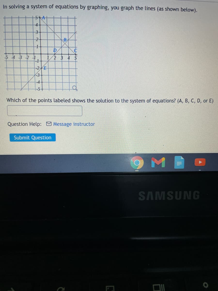 In solving a system of equations by graphing, you graph the lines (as shown below).
4-
2-
B
-5 4 -3 -2 1
2
4
-2E
<3
-54
Which of the points labeled shows the solution to the system of equations? (A, B, C, D, or E)
Question Help: Message instructor
Submit Question
SAMSUNG
