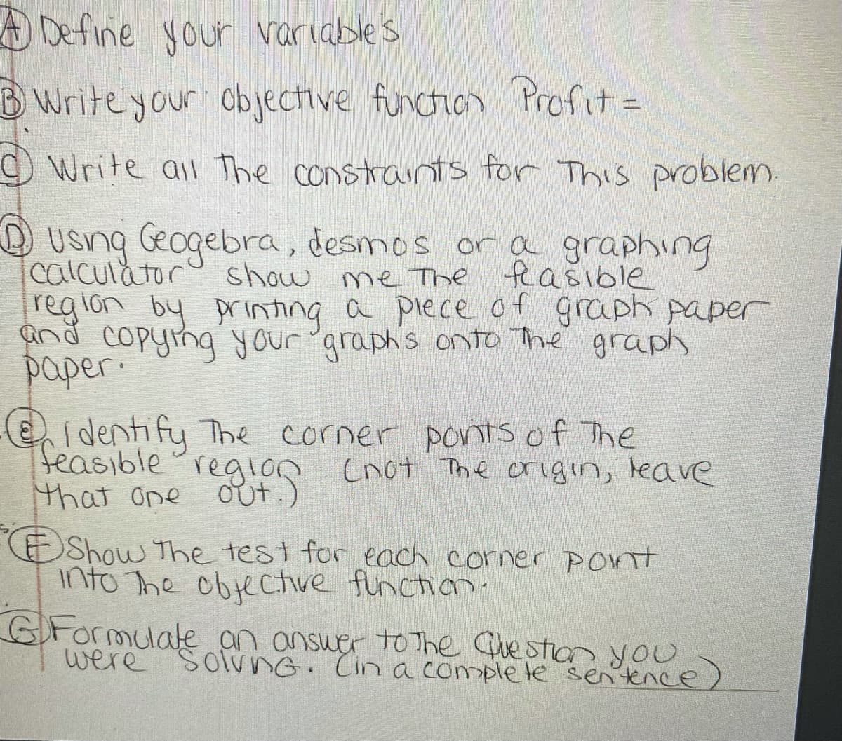 A Define your variables
BWrite your objective funcion Profit =
Write all The constraints for This problem.
D usng Geogebra, desmos or a graphing
calculator
reglon by printing a pleceof graph paper
and copying your 'araph's onto The graph
paper.
show me The
e
feasible
Ei dentify The corner portsof The
teasible region cnot The crigin, leave
that one
regios
Out.)
OShow The test for each corner poNTt
into The objectve function.
GFormulate an ansuer to The Gue stion you
were SolvNG. Cin a comple te sen ence)
