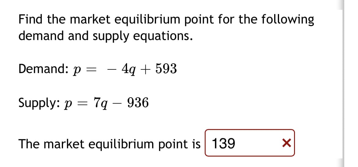 Find the market equilibrium point for the following
demand and supply equations.
Demand: p =
4q + 593
-
Supply: p = 7q
– 936
-
The market equilibrium point is 139
