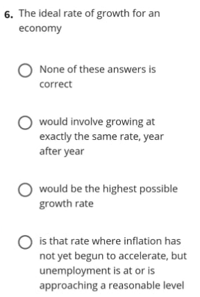 6. The ideal rate of growth for an
economy
O None of these answers is
correct
O would involve growing at
exactly the same rate, year
after year
would be the highest possible
growth rate
O is that rate where inflation has
not yet begun to accelerate, but
unemployment is at or is
approaching a reasonable level
