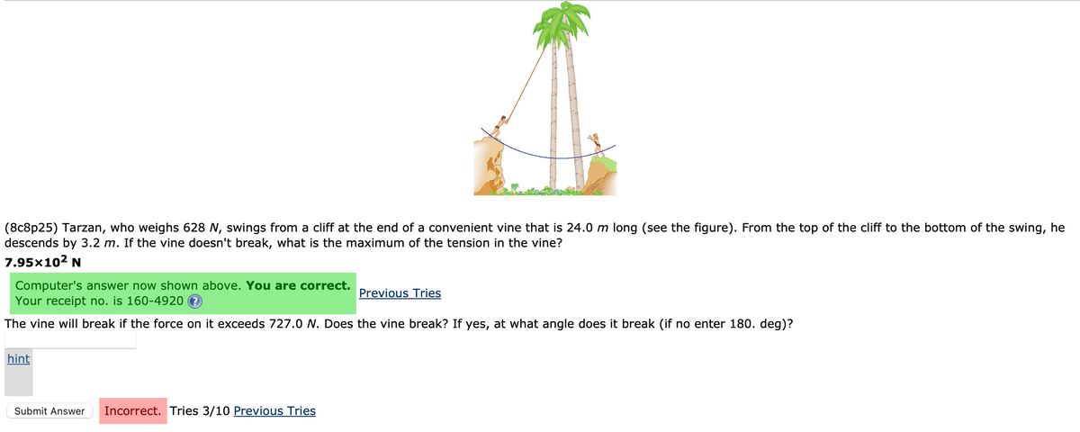 (8c8p25) Tarzan, who weighs 628 N, swings from a cliff at the end of a convenient vine that is 24.0 m long (see the figure). From the top of the cliff to the bottom of the swing, he
descends by 3.2 m. If the vine doesn't break, what is the maximum of the tension in the vine?
7.95×10² N
Computer's answer now shown above. You are correct.
Your receipt no. is 160-4920
The vine will break if the force on it exceeds 727.0 N. Does the vine break? If yes, at what angle does it break (if no enter 180. deg)?
hint
Submit Answer Incorrect. Tries 3/10 Previous Tries
Previous Tries