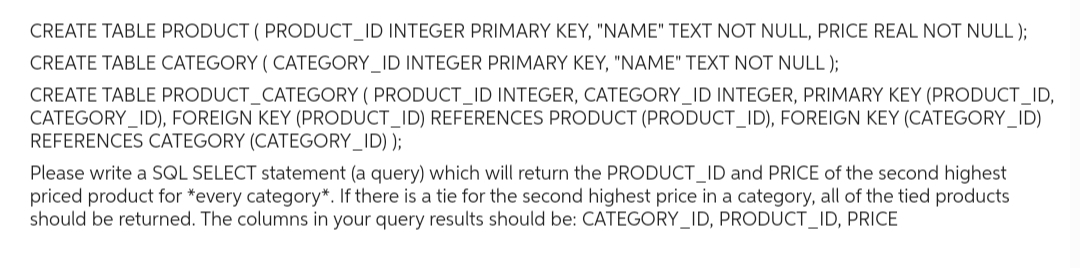 CREATE TABLE PRODUCT (PRODUCT_ID INTEGER PRIMARY KEY, "NAME" TEXT NOT NULL, PRICE REAL NOT NULL);
CREATE TABLE CATEGORY ( CATEGORY_ID INTEGER PRIMARY KEY, "NAME" TEXT NOT NULL);
CREATE TABLE PRODUCT_CATEGORY (PRODUCT_ID INTEGER, CATEGORY_ID INTEGER, PRIMARY KEY (PRODUCT_ID,
CATEGORY_ID), FOREIGN KEY (PRODUCT_ID) REFERENCES PRODUCT (PRODUCT_ID), FOREIGN KEY (CATEGORY_ID)
REFERENCES CATEGORY (CATEGORY_ID));
Please write a SQL SELECT statement (a query) which will return the PRODUCT_ID and PRICE of the second highest
priced product for *every category*. If there is a tie for the second highest price in a category, all of the tied products
should be returned. The columns in your query results should be: CATEGORY_ID, PRODUCT_ID, PRICE