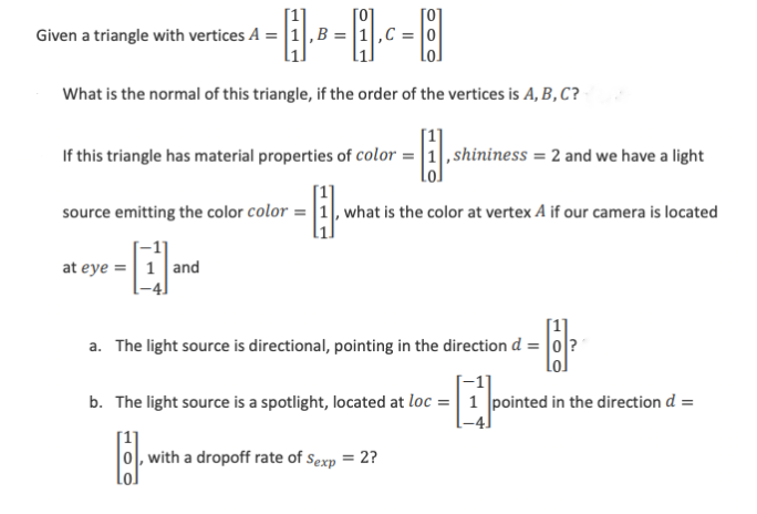 Given a triangle with vertices A = 1, B
What is the normal of this triangle, if the order of the vertices is A, B, C?
If this triangle has material properties of color = 1, shininess = 2 and we have a light
-8.
source emitting the color color=1, what is the color at vertex A if our camera is located
-
at eye 1 and
a. The light source is directional, pointing in the direction d = 0?
-
b. The light source is a spotlight, located at loc = 1 pointed in the direction d =
F
0, with a dropoff rate of Sexp = 2?