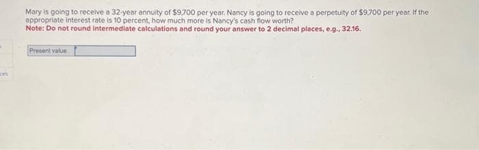 K
ces
Mary is going to receive a 32-year annuity of $9,700 per year. Nancy is going to receive a perpetuity of $9,700 per year. If the
appropriate interest rate is 10 percent, how much more is Nancy's cash flow worth?
Note: Do not round intermediate calculations and round your answer to 2 decimal places, e.g., 32.16.
Present value