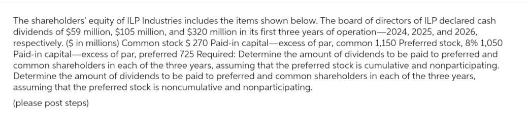 The shareholders' equity of ILP Industries includes the items shown below. The board of directors of ILP declared cash
dividends of $59 million, $105 million, and $320 million in its first three years of operation-2024, 2025, and 2026,
respectively. ($ in millions) Common stock $ 270 Paid-in capital-excess of par, common 1,150 Preferred stock, 8% 1,050
Paid-in capital-excess of par, preferred 725 Required: Determine the amount of dividends to be paid to preferred and
common shareholders in each of the three years, assuming that the preferred stock is cumulative and nonparticipating.
Determine the amount of dividends to be paid to preferred and common shareholders in each of the three years,
assuming that the preferred stock is noncumulative and nonparticipating.
(please post steps)