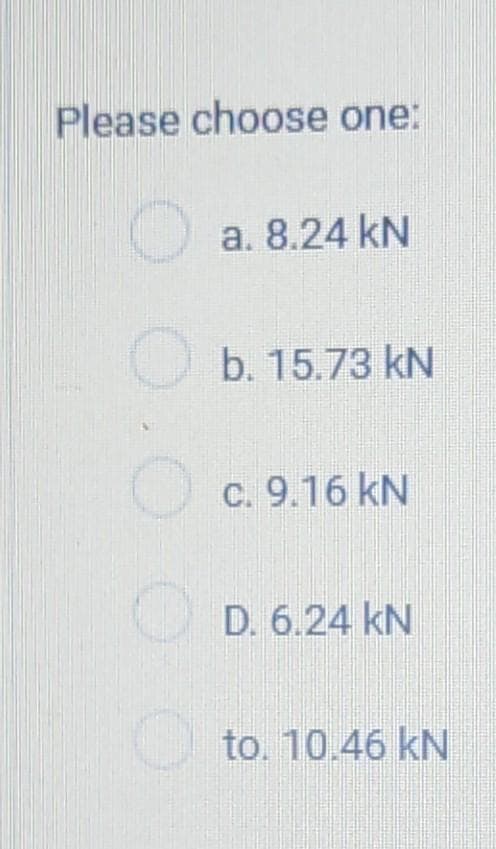 Please choose one:
O.
O
a. 8.24 kN
b. 15.73 kN
c. 9.16 kN
D. 6.24 kN
to. 10.46 kN