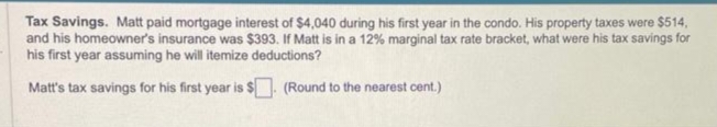 Tax Savings. Matt paid mortgage interest of $4,040 during his first year in the condo. His property taxes were $514,
and his homeowner's insurance was $393. If Matt is in a 12% marginal tax rate bracket, what were his tax savings for
his first year assuming he will itemize deductions?
Matt's tax savings for his first year is
(Round to the nearest cent.)