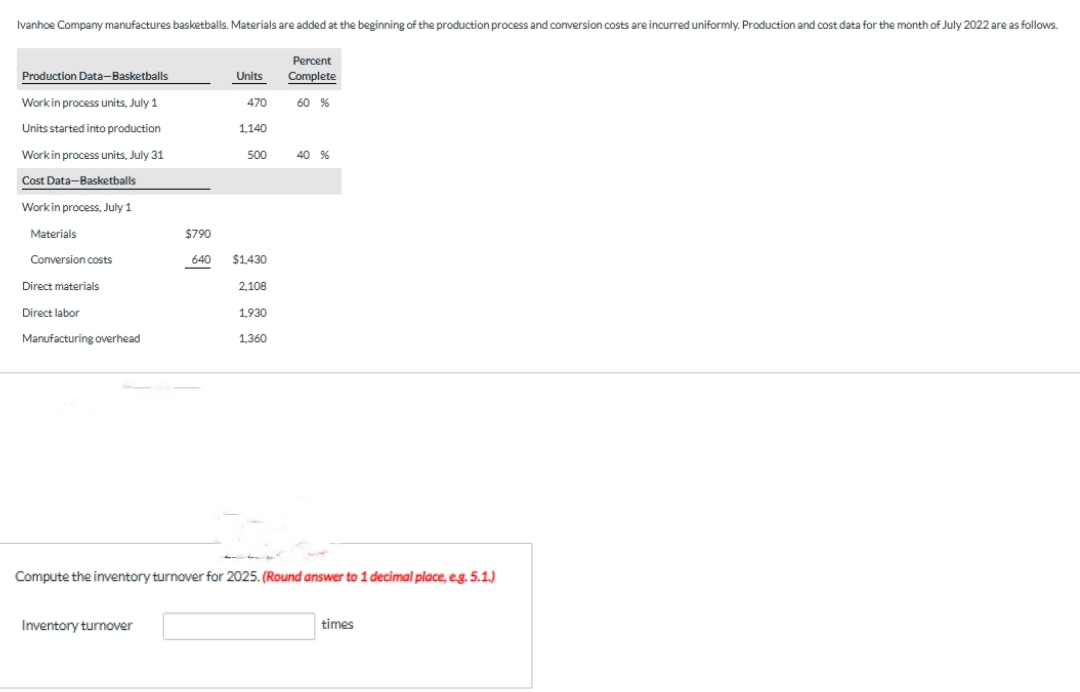 Ivanhoe Company manufactures basketballs. Materials are added at the beginning of the production process and conversion costs are incurred uniformly. Production and cost data for the month of July 2022 are as follows.
Production Data-Basketballs
Work in process units, July 1
Units started into production
Work in process units, July 31
Cost Data-Basketballs
Work in process, July 1
Materials
Conversion costs
Direct materials
Direct labor
Manufacturing overhead
$790
640
Inventory turnover
Units
470
1,140
500
$1,430
2,108
1,930
1,360
Percent
Complete
60 %
40 %
Compute the inventory turnover for 2025. (Round answer to 1 decimal place, e.g. 5.1.)
times