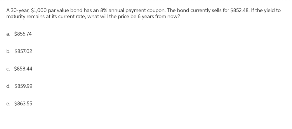 A 30-year, $1,000 par value bond has an 8% annual payment coupon. The bond currently sells for $852.48. If the yield to
maturity remains at its current rate, what will the price be 6 years from now?
a. $855.74
b. $857.02
c. $858.44
d. $859.99
e. $863.55