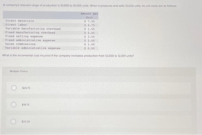 A company's relevant range of production is 10,000 to 15,000 units. When it produces and sells 12,000 units, its unit costs are as follows:
Amount per
Unit
$ 7.50
$4.75
$ 1.50
Direct materials
Direct labor
Variable manufacturing overhead
Fixed manufacturing overhead
Fixed selling expense
Fixed administrative expense
Sales commissions.
Variable administrative expense
What is the incremental cost incurred if the company increases production from 12,000 to 12,001 units?
Multiple Choice
$25.75
$18.75
$20.25
$5.00
$ 3.50
$ 2.00
$1.00
$ 0.50