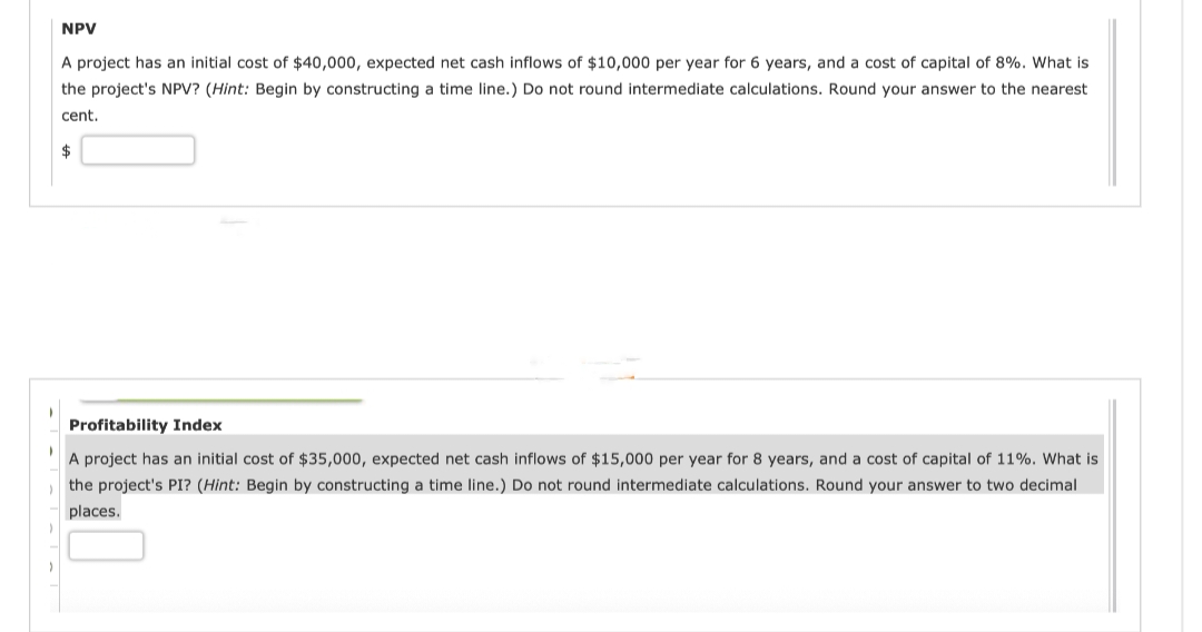 NPV
A project has an initial cost of $40,000, expected net cash inflows of $10,000 per year for 6 years, and a cost of capital of 8%. What is
the project's NPV? (Hint: Begin by constructing a time line.) Do not round intermediate calculations. Round your answer to the nearest
cent.
$
Profitability Index
A project has an initial cost of $35,000, expected net cash inflows of $15,000 per year for 8 years, and a cost of capital of 11%. What is
the project's PI? (Hint: Begin by constructing a time line.) Do not round intermediate calculations. Round your answer two decimal
places.