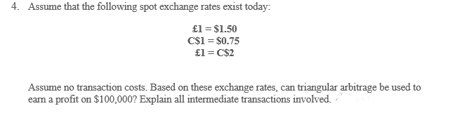 4. Assume that the following spot exchange rates exist today:
£1 = $1.50
C$1 = $0.75
£1 = C$2
Assume no transaction costs. Based on these exchange rates, can triangular arbitrage be used to
earn a profit on $100,000? Explain all intermediate transactions involved.