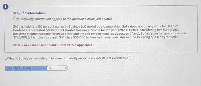 Required information
[The following information applies to the questions displayed below.]
Sofia (single) is a 50 percent owner in Beehive LLC (taxed as a partnership). Sofia does not do any work for Beehive.
Beehive LLC reported $600,000 of taxable business income for the year (2023). Before considering her 50 percent
business income allocation from Beehive and the self-employment tax deduction (if any). Sofia's adjusted gross income is
$150,000 (all employee salary). Sofia has $35,000 in itemized deductions. Answer the following questions for Sofia.
Note: Leave no answer blank. Enter zero if applicable.
c. What is Sofia's net investment income tax liability (assume no investment expenses)?
Income tax liability
$
0