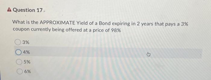 A Question 17.
What is the APPROXIMATE Yield of a Bond expiring in 2 years that pays a 3%
coupon currently being offered at a price of 98%
3%
4%
5%
6%